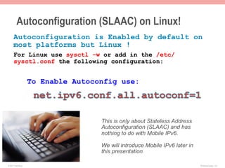 Autoconfiguration (SLAAC) on Linux!
      Autoconfiguration is Enabled by default on
      most platforms but Linux !
      For Linux use sysctl -w or add in the /etc/
      sysctl.conf the following configuration:


                    To Enable Autoconfig use:




                                    This is only about Stateless Address
                                    Autoconfiguration (SLAAC) and has
                                    nothing to do with Mobile IPv6.

                                    We will introduce Mobile IPv6 later in
                                    this presentation

© 2011 Fred Bovy.                                                            IPv6AutoConfig—2-6
 