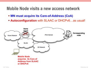 Mobile Node visits a new access network
              §  MN must acquire its Care-of-Address (CoA)
              §  Autoconfiguration with SLAAC or DHCPv6…as usual!




                    Mobile Node
                    acquires its Care of
                    Address from SLAAC
                    or DHCPv6
© 2011 Fred Bovy.                                             IPv6AutoConfig—2-60
 