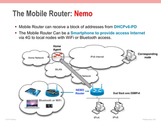 The Mobile Router: Nemo
              §  Mobile Router can receive a block of addresses from DHCPv6-PD
              §  The Mobile Router Can be a Smartphone to provide access Internet
                  via 4G to local nodes with WiFi or Bluetooth access.

                                       Home
                                       Agent
                                                                                                Corresponding
                     Home Network                          IPv6 Internet                            node



                                         WLAN

                                                  3G Network




                                                 NEMO
                                                 Router                    Dual Stack avec DSMIPv6

                             Bluetooth or WiFi




                                                               IPv4        IPv6
© 2011 Fred Bovy.                                                                                    IPv6AutoConfig—2-69
 