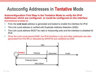 Autoconfig Addresses in Tentative Mode
  Autoconfiguration First Step is the Tentative Mode to verify the IPv6
  Addresses which are configured or could be configured on the interface
  IPV6 INTERFACE IS GOING UP…
  §        First, the Link local address is generated and tested to enable the interface for IPv6
  §        The Link Local address is verified with Duplicate Address Detection (DAD)
  §        The Link-Local address MUST be valid or Autoconfig exits and the Interface is disabled for
            IPv6
  §        Once the Link-Local passed DAD, the IPv6 Interface is Up and other addresses are also
            generated from the RA or allocated by DHCPv6 and validated by DAD

                                                          Valid



                      Tentative               Preferred           Deprecated   Invalid


                                  Preferred Lifetime
                                               Valid Lifetime


© 2011 Fred Bovy.                                                                              IPv6AutoConfig—2-7
 