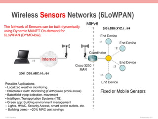 Wireless Sensors Networks (6LoWPAN)
The Network of Sensors can be built dynamically
using Dynamic MANET On-demand for
6LoWPAN (DYMO-low).




Possible Applications:
• Localized weather monitoring
• Structural Health monitoring (Earthquake prone areas)
• Battlefield troop detection, movement
• Intelligent Transportation Systems (ITS)
• Green app: Building environment management
– Lights, HVAC, Security Access, smart power outlets, etc.
– Building demo - ~20% MRC cost savings

 © 2011 Fred Bovy.                                           IPv6AutoConfig—2-71
 