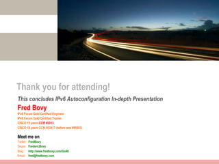 Thank you for attending!
This concludes IPv6 Autoconfiguration In-depth Presentation
Fred Bovy
IPv6 Forum Gold Certified Engineer
IPv6 Forum Gold Certified Trainer
CISCO 15 years CCIE #3013
CISCO 18 years CCSI #33517 (before was #95003)

Meet me on
Twitter:   FredBovy
Skype:     FredericBovy
Blog:      http://www.fredbovy.com/Go46
Email:     fred@fredbovy.com
 