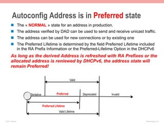 Autoconfig Address is in Preferred state
       n  The « NORMAL » state for an address in production.
       n  The address verified by DAD can be used to send and receive unicast traffic.
       n  The address can be used for new connections or by existing one
       n  The Preferred Lifetime is determined by the field Preferred Lifetime included
           in the RA Prefix Information or the Preferred-Lifetime Option in the DHCPv6
       As long as the derived Address is refreshed with RA Prefixes or the
       allocated address is reniewed by DHCPv6, the address state will
       remain Preferred!

                                                       Valid



                    Tentative              Preferred           Deprecated   Invalid


                                Preferred Lifetime
                                             Valid Lifetime

© 2011 Fred Bovy.                                                                     IPv6AutoConfig—2-8
 