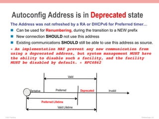 Autoconfig Address is in Deprecated state
       The Address was not refreshed by a RA or DHCPv6 for Preferred timer…
       n  Can be used for Renumbering, during the transition to a NEW prefix
       n  New connection SHOULD not use this address
       n  Existing communications SHOULD still be able to use this address as source.
       « An implementation MAY prevent any new communication from
       using a deprecated address, but system management MUST have
       the ability to disable such a facility, and the facility
       MUST be disabled by default. » RFC4862!


                                                       Valid



                    Tentative              Preferred           Deprecated   Invalid


                                Preferred Lifetime
                                             Valid Lifetime


© 2011 Fred Bovy.                                                                     IPv6AutoConfig—2-9
 