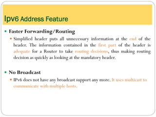  Faster Forwarding/Routing
 Simplified header puts all unnecessary information at the end of the
header. The information contained in the first part of the header is
adequate for a Router to take routing decisions, thus making routing
decision as quickly as looking at the mandatory header.
 No Broadcast
 IPv6 does not have any broadcast support any more. It uses multicast to
communicate with multiple hosts.
Ipv6 Address Feature
 