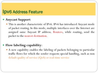  Anycast Support
 This is another characteristic of IPv6. IPv6 has introduced Anycast mode
of packet routing. In this mode, multiple interfaces over the Internet are
assigned same Anycast IP address. Routers, while routing, send the
packet to the nearest destination.
 Flow labeling capability:
 A new capability enables the labeling of packets belonging to particular
traffic flows for which the sender requests special handling, such as non
default quality of service (QoS) or real-time service
Ipv6 Address Feature
 