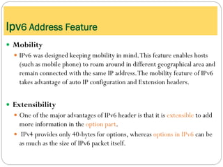  Mobility
 IPv6 was designed keeping mobility in mind.This feature enables hosts
(such as mobile phone) to roam around in different geographical area and
remain connected with the same IP address.The mobility feature of IPv6
takes advantage of auto IP configuration and Extension headers.
 Extensibility
 One of the major advantages of IPv6 header is that it is extensible to add
more information in the option part.
 IPv4 provides only 40-bytes for options, whereas options in IPv6 can be
as much as the size of IPv6 packet itself.
Ipv6 Address Feature
 