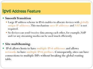  SmoothTransition
 Large IP address scheme in IPv6 enables to allocate devices with globally
unique IP addresses.This mechanism saves IP addresses and NAT is not
required.
 So devices can send/receive data among each other, for example,VoIP
and/or any streaming media can be used much efficiently.
 Site multihoming:
 IPv6 allows hosts to have multiple IPv6 addresses and allows
networks to have multiple IPv6 prefixes. Consequently, sites can have
connections to multiple ISPs without breaking the global routing
table.
Ipv6 Address Feature
 