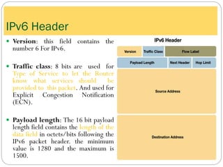  Version: this field contains the
number 6 For IPv6.
 Traffic class: 8 bits are used for
Type of Service to let the Router
know what services should be
provided to this packet. And used for
Explicit Congestion Notification
(ECN).
 Payload length: The 16 bit payload
length field contains the length of the
data field in octets/bits following the
IPv6 packet header. the minimum
value is 1280 and the maximum is
1500.
IPv6 Header
 
