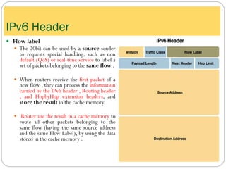  Flow label
 The 20bit can be used by a source sender
to requests special handling, such as non
default (QoS) or real-time service to label a
set of packets belonging to the same flow .
 When routers receive the first packet of a
new flow , they can process the information
carried by the IPv6 header , Routing header
, and HopbyHop extension headers, and
store the result in the cache memory.
 Router use the result in a cache memory to
route all other packets belonging to the
same flow (having the same source address
and the same Flow Label), by using the data
stored in the cache memory .
IPv6 Header
 