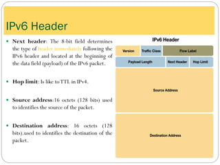  Next header: The 8-bit field determines
the type of header immediately following the
IPv6 header and located at the beginning of
the data field (payload) of the IPv6 packet.
 Hop limit: Is like toTTL in IPv4.
 Source address:16 octets (128 bits) used
to identifies the source of the packet.
 Destination address: 16 octets (128
bits).used to identifies the destination of the
packet.
IPv6 Header
 