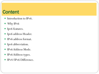 Content
 Introduction to IPv6.
 Why IPv6
 Ipv6 features.
 Ipv6 address Header.
 IPv6 address format.
 Ipv6 abbreviation.
 IPv6 Address Mode.
 IPv6 Address types.
 IPv4/IPv6 Difference.
 
