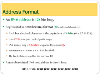 Address Format
 An IPv6 address is 128 bits long.
 Represented in hexadecimal format (32 hexadecimal characters):
 Each hexadecimal character is the equivalent of 4 bits (4 x 32 = 128).
 Uses CIDR principles: prefix/prefix length
 IPv6 address long is 8 hextets , separated by colons (:).
 x:x:x:x:x:x:x:x, where x is a 16-bit hex field
 The last 64 bits are used for the interface ID
 A non-abbreviated IPv6 host address is shown here:
2001:0DB8:0001:0000:0000:0000:0000:0001
 