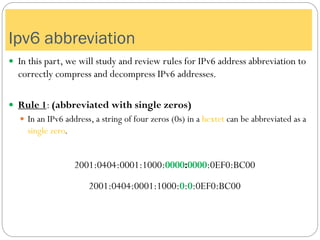  In this part, we will study and review rules for IPv6 address abbreviation to
correctly compress and decompress IPv6 addresses.
 Rule 1: (abbreviated with single zeros)
 In an IPv6 address, a string of four zeros (0s) in a hextet can be abbreviated as a
single zero.
2001:0404:0001:1000:0000:0000:0EF0:BC00
2001:0404:0001:1000:0:0:0EF0:BC00
Ipv6 abbreviation
 