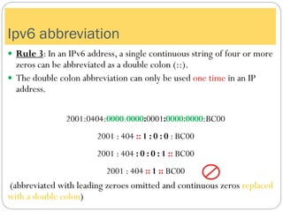  Rule 3: In an IPv6 address, a single continuous string of four or more
zeros can be abbreviated as a double colon (::).
 The double colon abbreviation can only be used one time in an IP
address.
2001:0404:0000:0000:0001:0000:0000:BC00
2001 : 404 :: 1 : 0 : 0 : BC00
2001 : 404 : 0 : 0 : 1 :: BC00
2001 : 404 :: 1 :: BC00
(abbreviated with leading zeroes omitted and continuous zeros replaced
with a double colon)
Ipv6 abbreviation
 