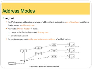  Anycast
 An IPv6 Anycast address is a new type of address that is assigned to a set of interfaces on different
device shared a uniform service.
 Anycast is One To Nearest of many.
 closest to the Sender in terms of Routing cost.
 allocated from Unicast
 Anycast addresses must not be used as the source address of an IPv6 packet.
Address Modes
 