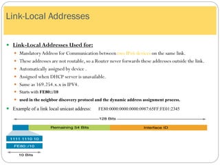  Link-Local Addresses Used for:
 MandatoryAddress for Communication between two IPv6 devices on the same link.
 These addresses are not routable, so a Router never forwards these addresses outside the link.
 Automatically assigned by device .
 Assigned when DHCP server is unavailable.
 Same as 169.254.x.x in IPV4.
 Starts with FE80::/10
 used in the neighbor discovery protocol and the dynamic address assignment process.
 Example of a link local unicast address: FE80:0000:0000:0000:0987:65FF:FE01:2345
Link-Local Addresses
 