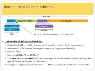  Unique-Local Addresses Used for:
 Unique LocalAddress globally unique, but it should be used in local communication.
 Not routable on the Internet, limiting their scope to an organization’s boundary.
 Inter-siteVPNs
 Starts with FD00::/7 or FC00::/7.
 The Host or Interface ID has the same meaning for all unicast addresses. It is 64 bits long and is
typically created by using the EUI-64 format.
 Example of a unique local unicast address: FD00:aaaa:bbbb:CCCC:0987:65FF:FE01:2345
Unique Local Unicast Address
 