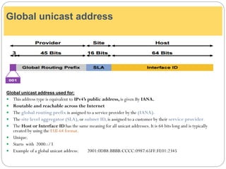 Global unicast address used for:
 This address type is equivalent to IPv4’s public address, is given By IANA.
 Routable and reachable across the Internet
 The global routing prefix is assigned to a service provider by the (IANA).
 The site level aggregator (SLA), or subnet ID, is assigned to a customer by their service provider.
 The Host or Interface ID has the same meaning for all unicast addresses. It is 64 bits long and is typically
created by using the EUI-64 format.
 Unique.
 Starts with 2000::/3
 Example of a global unicast address: 2001:0DB8:BBBB:CCCC:0987:65FF:FE01:2345
Global unicast address
 