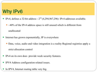  IPv4, defines a 32-bit address - 232 (4,294,967,296) IPv4 addresses available.
 ~40% of the IPv4 address space is still unused which is different from
unallocated
 Internet has grown exponentially, IP is everywhere
 Data, voice, audio and video integration is a reality Regional registries apply a
strict allocation control
 IPv4 on its own does provide week security features.
 IPV4 Address configuration related issues.
 In IPV4, Internet routing table very big.
Why IPv6
 