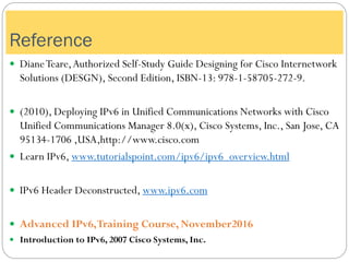 Reference
 DianeTeare,Authorized Self-Study Guide Designing for Cisco Internetwork
Solutions (DESGN), Second Edition, ISBN-13: 978-1-58705-272-9.
 (2010), Deploying IPv6 in Unified Communications Networks with Cisco
Unified Communications Manager 8.0(x), Cisco Systems, Inc., San Jose, CA
95134-1706 ,USA,http://www.cisco.com
 Learn IPv6, www.tutorialspoint.com/ipv6/ipv6_overview.html
 IPv6 Header Deconstructed, www.ipv6.com
 Advanced IPv6,Training Course, November2016
 Introduction to IPv6, 2007 Cisco Systems, Inc.
 