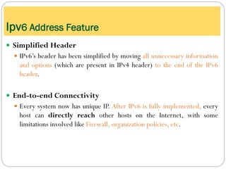  Simplified Header
 IPv6’s header has been simplified by moving all unnecessary information
and options (which are present in IPv4 header) to the end of the IPv6
header.
 End-to-end Connectivity
 Every system now has unique IP. After IPv6 is fully implemented, every
host can directly reach other hosts on the Internet, with some
limitations involved like Firewall, organization policies, etc.
Ipv6 Address Feature
 