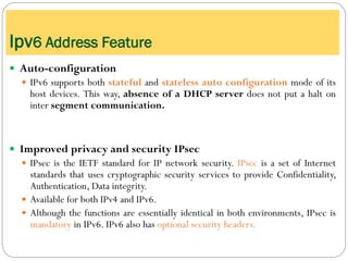  Auto-configuration
 IPv6 supports both stateful and stateless auto configuration mode of its
host devices. This way, absence of a DHCP server does not put a halt on
inter segment communication.
 Improved privacy and security IPsec
 IPsec is the IETF standard for IP network security. IPsec is a set of Internet
standards that uses cryptographic security services to provide Confidentiality,
Authentication, Data integrity.
 Available for both IPv4 and IPv6.
 Although the functions are essentially identical in both environments, IPsec is
mandatory in IPv6. IPv6 also has optional security headers.
Ipv6 Address Feature
 