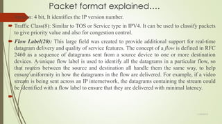 Packet format explained….
 Version: 4 bit, It identifies the IP version number.
 Traffic Class(8): Similar to TOS or Service type in IPV4. It can be used to classify packets
to give priority value and also for congestion control.
 Flow Label(20): This large field was created to provide additional support for real-time
datagram delivery and quality of service features. The concept of a flow is defined in RFC
2460 as a sequence of datagrams sent from a source device to one or more destination
devices. A unique flow label is used to identify all the datagrams in a particular flow, so
that routers between the source and destination all handle them the same way, to help
ensure uniformity in how the datagrams in the flow are delivered. For example, if a video
stream is being sent across an IP internetwork, the datagrams containing the stream could
be identified with a flow label to ensure that they are delivered with minimal latency.
 .
11/25/2015
 