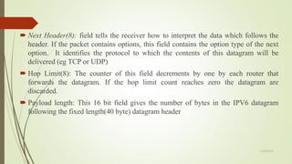  Next Header(8): field tells the receiver how to interpret the data which follows the
header. If the packet contains options, this field contains the option type of the next
option. It identifies the protocol to which the contents of this datagram will be
delivered (eg TCP or UDP)
 Hop Limit(8): The counter of this field decrements by one by each router that
forwards the datagram. If the hop limit count reaches zero the datagram are
discarded.
 Payload length: This 16 bit field gives the number of bytes in the IPV6 datagram
following the fixed length(40 byte) datagram header
11/25/2015
 