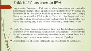 Fields in IPV4 not present in IPV6
 Fragmentation/Reassembly: IPv6 does no allow fragmentation and reassembly
at intermediate routers. These operation can be performed only by source and
destination. If an IPV6 packet received by router is too large then it simply
discard the packet with a ICMP reply (i.e Packet too big). Fragmentation and
reassembly is a time consuming operation and removing this functionality from
routers and squaring only in end systems considerably speed up the system.
 Header Checksum: Because the transport layer and data link layer protocols in
the internet layers both include the checksums the designers of IP probably felt
that this functionality was sufficiently redundant in the network layer that it
could be removed being focused in faster processing of IP packets.
 Options: Removal of options field results in a fixed length 40 byte header.
11/25/2015
 