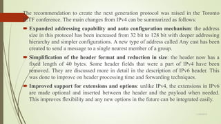 The recommendation to create the next generation protocol was raised in the Toronto
IETF conference. The main changes from IPv4 can be summarized as follows:
 Expanded addressing capability and auto configuration mechanism: the address
size in this protocol has been increased from 32 bit to 128 bit with deeper addressing
hierarchy and simpler configurations. A new type of address called Any cast has been
created to send a message to a single nearest member of a group.
 Simplification of the header format and reduction in size: the header now has a
fixed length of 40 bytes. Some header fields that were a part of IPv4 have been
removed. They are discussed more in detail in the description of IPv6 header. This
was done to improve on header processing time and forwarding techniques.
 Improved support for extensions and options: unlike IPv4, the extensions in IPv6
are made optional and inserted between the header and the payload when needed.
This improves flexibility and any new options in the future can be integrated easily.
11/25/2015
 