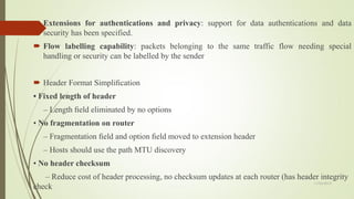  Extensions for authentications and privacy: support for data authentications and data
security has been specified.
 Flow labelling capability: packets belonging to the same traffic flow needing special
handling or security can be labelled by the sender
 Header Format Simpliﬁcation
• Fixed length of header
– Length ﬁeld eliminated by no options
• No fragmentation on router
– Fragmentation ﬁeld and option ﬁeld moved to extension header
– Hosts should use the path MTU discovery
• No header checksum
– Reduce cost of header processing, no checksum updates at each router (has header integrity
check
11/25/2015
 