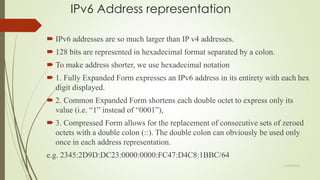 IPv6 Address representation
 IPv6 addresses are so much larger than IP v4 addresses.
 128 bits are represented in hexadecimal format separated by a colon.
 To make address shorter, we use hexadecimal notation
 1. Fully Expanded Form expresses an IPv6 address in its entirety with each hex
digit displayed.
 2. Common Expanded Form shortens each double octet to express only its
value (i.e. ―1‖ instead of ―0001‖),
 3. Compressed Form allows for the replacement of consecutive sets of zeroed
octets with a double colon (::). The double colon can obviously be used only
once in each address representation.
e.g. 2345:2D9D:DC23:0000:0000:FC47:D4C8:1BBC/64
11/25/2015
 