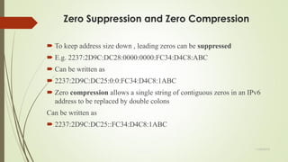 Zero Suppression and Zero Compression
 To keep address size down , leading zeros can be suppressed
 E.g. 2237:2D9C:DC28:0000:0000:FC34:D4C8:ABC
 Can be written as
 2237:2D9C:DC25:0:0:FC34:D4C8:1ABC
 Zero compression allows a single string of contiguous zeros in an IPv6
address to be replaced by double colons
Can be written as
 2237:2D9C:DC25::FC34:D4C8:1ABC
11/25/2015
 