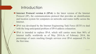 Introduction
 Internet Protocol version 6 (IPv6) is the latest version of the Internet
Protocol (IP), the communications protocol that provides an identification
and location system for computers on networks and routes traffic across the
Internet.
 IPv6 was developed by the Internet Engineering Task Force (IETF) to deal
with the long-anticipated problem of IPv4 address exhaustion.
 IPv6 is intended to replace IPv4, which still carries more than 96% of
Internet traffic worldwide as of May 2014.As of February 2014, the
percentage of users reaching Google services over IPv6 surpassed 3% for
the first time.
11/25/2015
 