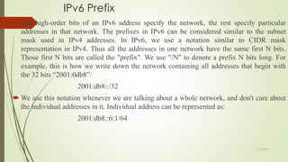 IPv6 Prefix
 The high-order bits of an IPv6 address specify the network, the rest specify particular
addresses in that network. The prefixes in IPv6 can be considered similar to the subnet
mask used in IPv4 addresses. In IPv6, we use a notation similar to CIDR mask
representation in IPv4. Thus all the addresses in one network have the same first N bits.
Those first N bits are called the "prefix". We use "/N" to denote a prefix N bits long. For
example, this is how we write down the network containing all addresses that begin with
the 32 bits ―2001:0db8‖:
2001:db8::/32
 We use this notation whenever we are talking about a whole network, and don't care about
the individual addresses in it. Individual address can be represented as:
2001:db8::6:1/64
11/25/2015
 