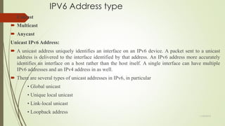 IPV6 Address type
 Unicast
 Multicast
 Anycast
Unicast IPv6 Address:
 A unicast address uniquely identifies an interface on an IPv6 device. A packet sent to a unicast
address is delivered to the interface identified by that address. An IPv6 address more accurately
identifies an interface on a host rather than the host itself. A single interface can have multiple
IPv6 addresses and an IPv4 address in as well.
 There are several types of unicast addresses in IPv6, in particular
• Global unicast
• Unique local unicast
• Link-local unicast
• Loopback address
11/25/2015
 