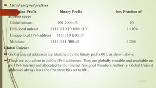  List of assigned prefixes
 Allocation Prefix binary Prefix hex Fraction of
address space
Global unicast 001 2000::/3 1/8
Link-local unicast 1111 1110 10 fe80::/10 1/1024
Unique-local IPv6 address 1111 110 fc00::/7
Multicast 1111 1111 ff00::/8 1/256
Global Unicast
 Global unicast addresses are identified by the binary prefix 001, as shown above
 These are equivalent to public IPv4 addresses. They are globally routable and reachable on
the IPv6 Internet and allocated by the Internet Assigned Numbers Authority. Global Unicast
addresses always have the first three bits set to 001.
11/25/2015
 