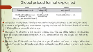 Global unicast format explained
 The global routing prefix identifies the address range allocated to a site. This part of the
address is assigned by the international registry services and the Internet Service Providers
(ISPs) and has a hierarchical structure.
 The subnet ID identifies a link /subnets within a site. The size of the fields is 16 bits A link
can be assigned multiple subnet IDs. A local administrator of a site assigns this part of the
address.
 The interface ID identifies an interface on a specific subnet and must be unique within that
subnet. The interface ID is always 64 bits, so therefore an IPv6 subnet is always a /64 subnet.
11/25/2015
 