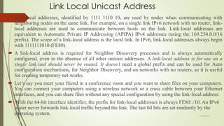 Link Local Unicast Address
 Link-local addresses, identified by 1111 1110 10, are used by nodes when communicating with
neighboring nodes on the same link. For example, on a single link IPv6 network with no router, link-
local addresses are used to communicate between hosts on the link. Link-local addresses are
equivalent to Automatic Private IP Addressing (APIPA) IPv4 addresses (using the 169.254.0.0/16
prefix). The scope of a link-local address is the local link. In IPv6, link-local addresses always begin
with 1111111010 (FE80).
 A link-local address is required for Neighbor Discovery processes and is always automatically
configured, even in the absence of all other unicast addresses. A link-local address is for use on a
single link and should never be routed. It doesn’t need a global prefix and can be used for Auto
configuration mechanisms, for Neighbor Discovery, and on networks with no routers, so it is useful
for creating temporary net-works.
 Let’s say you meet your friend in a conference room and you want to share files on your computers.
You can connect your computers using a wireless network or a cross cable between your Ethernet
interfaces, and you can share files without any special configuration by using the link-local address.
 With the 64-bit interface identifier, the prefix for link-local addresses is always FE80::/10. An IPv6
router never forwards link-local traffic beyond the link. The last 64 bits are set randomly by the
operating system. 11/25/2015
 