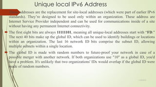 Unique local IPv6 Address
 These addresses are the replacement for site-local addresses (which were part of earlier IPv6
standards). They’re designed to be used only within an organization. These address are
Internet Service Provider independent and can be used for communications inside of a site
without having any permanent Internet connectivity.
 The first eight bits are always 11111101, meaning all unique-local addresses start with ―FD."
The next 40 bits make up the global ID, which can be used to identify buildings or locations
within an organization. The last 16 network ID bits comprise the subnet ID, allowing
multiple subnets within a single location.
 The global ID is made with random numbers to future-proof your network in case of a
possible merger with another network. If both organizations use "10" as a global ID, you'd
have a problem. It's unlikely that two organizations' IDs would overlap if the global ID were
made of random numbers.
11/25/2015
 