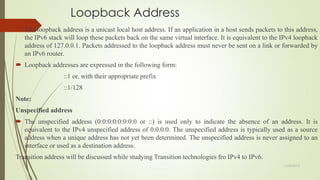 Loopback Address
 The loopback address is a unicast local host address. If an application in a host sends packets to this address,
the IPv6 stack will loop these packets back on the same virtual interface. It is equivalent to the IPv4 loopback
address of 127.0.0.1. Packets addressed to the loopback address must never be sent on a link or forwarded by
an IPv6 router.
 Loopback addresses are expressed in the following form:
::1 or, with their appropriate prefix
::1/128
Note:
Unspecified address
 The unspecified address (0:0:0:0:0:0:0:0 or ::) is used only to indicate the absence of an address. It is
equivalent to the IPv4 unspecified address of 0.0.0.0. The unspecified address is typically used as a source
address when a unique address has not yet been determined. The unspecified address is never assigned to an
interface or used as a destination address.
Transition address will be discussed while studying Transition technologies fro IPv4 to IPv6.
11/25/2015
 