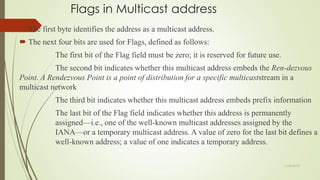 Flags in Multicast address
 The first byte identifies the address as a multicast address.
 The next four bits are used for Flags, defined as follows:
The first bit of the Flag field must be zero; it is reserved for future use.
The second bit indicates whether this multicast address embeds the Ren-dezvous
Point. A Rendezvous Point is a point of distribution for a specific multicaststream in a
multicast network
The third bit indicates whether this multicast address embeds prefix information
The last bit of the Flag field indicates whether this address is permanently
assigned—i.e., one of the well-known multicast addresses assigned by the
IANA—or a temporary multicast address. A value of zero for the last bit defines a
well-known address; a value of one indicates a temporary address.
11/25/2015
 