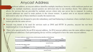 Anycast Address
 Like a multicast address, an anycast address identifies multiple interfaces; however, while multicast packets are
accepted by multiple machines, anycast packets are delivered only to one interface (host). This address type
allows for services that are provided by multiple servers where only one server has to respond. In routing,
anycast addresses are used to route packets to the closest routers. A packet sent to an anycast address is
delivered to only one of these interfaces usually the nearest one.
 Anycast addresses are designed to provide redundancy and load balancing in situations where multiple hosts or
routers provide the same service.
 Anycast was meant to be used for services such as DNS and HTTP. In practice, anycast has not been
implemented as it was designed to be.
 There is no special prefix for an IPv6 anycast address. An IPv6 anycast address uses the same address range as
global unicast addresses. Each participating device will be configured to have the same anycast address.
11/25/2015
 