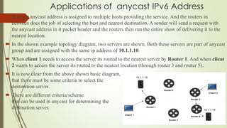 Applications of anycast IPv6 Address
 A single anycast address is assigned to multiple hosts providing the service. And the routers in
between does the job of selecting the best and nearest destination. A sender will send a request with
the anycast address in it packet header and the routers then run the entire show of delivering it to the
nearest location.
 In the shown example topology diagram, two servers are shown. Both these servers are part of anycast
group and are assigned with the same ip address of 10.1.1.10.
 When client 1 needs to access the server its routed to the nearest server by Router 1. And when client
2 wants to access the server its routed to the nearest location (through router 3 and router 5).
 It is now clear from the above shown basic diagram,
that there must be some criteria to select the
destination server.
 There are different criteria/scheme
that can be used in anycast for determining the best
destination server.
11/25/2015
 