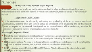 Schemes
IPAnycast or say Network Layer Anycast
If the destination server is selected by the routing method, in other words users directed towards a
destination server that needs few number or router hops in between, then it is called as network layer
anycast.
Application Layer Anycast
 If the destination server is selected by calculating the availability of the server, current number of
connections, response times etc, then its called as application layer anycasting. But in this method,
does not depend on the network but depends on an external source which continuously monitor the
statistics (like current number of connections, response time etc.)
Advantages:(Anycast Address)
 One of the major advantage is to reduce latency in response. A user accessing the service from a
particular location will be directed to the nearest end point providing the service.
 Higher service uptime. An issue or technical glitch in one of the anycasted resource will not affect the
other one in another locations, due to which users can be routed to that location.
 Better resistance against Distributed Denial Of Service Attacks. (Because the attack volume gets
distributed to all anycast nodes)
11/25/2015
 
