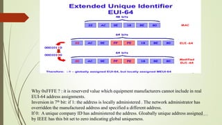 11/25/2015
Why 0xFFFE ? : it is reserverd value which equipment manufacturers cannot include in real
EUI-64 address assignments.
Inversion in 7th bit: if 1: the address is locally administered . The network administrator has
overridden the manufactured address and specified a different address.
If 0: A unique company ID has administered the address. Gloabally unique address assigned
by IEEE has this bit set to zero indicating global uniqueness.
 
