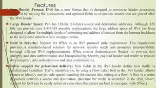 Features
 New Header Format: IPv6 has a new format that is designed to minimize header processing
achieved by moving the nonessential and optional fields to extensions header that are placed after
the IPv6 header.
 Large Header Space: Pv6 has 128-bit (16-byte) source and destination addresses. Although 128
bits can provide over 3.4×1038 possible combinations, the large address space of IPv6 has been
designed to allow for multiple levels of subnetting and address allocation from the Internet backbone
to the individual subnets within an organization.
 Built in Security: Support for IPSec is an IPv6 protocol suite requirement. This requirement
provides a standards-based solution for network security needs and promotes interoperability
between different IPv6 implementations. IPSec consist Authentication Header to provide data
integrity and data authentication and Encapsulatiing Security payload header and trailer to provide
data integrity , data authentication and data confedentiality.
 Better support for prioritized delivery: New fields in the IPv6 header define how traffic is
handled and identified. Traffic identification, by using a Flow Label field in the IPv6 header, allows
routers to identify and provide special handling for packets that belong to a flow. A flow is a series
of packets between a source and destination. (Because the traffic is identified in the IPv6 header,
support for QoS can be easily achieved even when the packet payload is encrypted with IPSec.)
11/25/2015
 