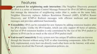 Features
 New protocol for neighboring node interaction :The Neighbor Discovery protocol
for IPv6 is a series of Internet Control Message Protocol for IPv6 (ICMPv6) messages
that manage the interaction of neighboring nodes (that is, nodes on the same link).
Neighbor Discovery replaces Address Resolution Protocol (ARP), ICMPv4 Router
Discovery, and ICMPv4 Redirect messages with efficient multicast and unicast
messages and provides additional functionality.
 Extensibility: IPv6 can be extended for new features by adding extension headers after
the IPv6 header. Unlike the IPv4 header, which can only support 40 bytes of options,
the size of IPv6 extension headers is only constrained by the size of the IPv6 packet i.e
options in IPv6 can be as much as the size of IPv6 packet itself.
 End-to-end Connectivity Every system now has unique IP address and can traverse
through the Internet without using NAT or other translating components. After IPv6 is
fully implemented, every host can directly reach other hosts on the Internet, with some
limitations involved like Firewall, organization policies, etc.
 . 11/25/2015
 