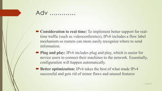 Adv ………….
 Consideration to real time: To implement better support for real-
time traffic (such as videoconference), IPv6 includes a flow label
mechanism so routers can more easily recognize where to send
information.
 Plug and play: IPv6 includes plug and play, which is easier for
novice users to connect their machines to the network. Essentially,
configuration will happen automatically.
 Better optimization: IPv6 takes the best of what made IPv4
successful and gets rid of minor flaws and unused features
11/25/2015
 